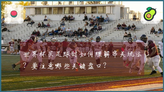 世界杯买足球时如何理解串关玩法？要注意哪些关键盘口？