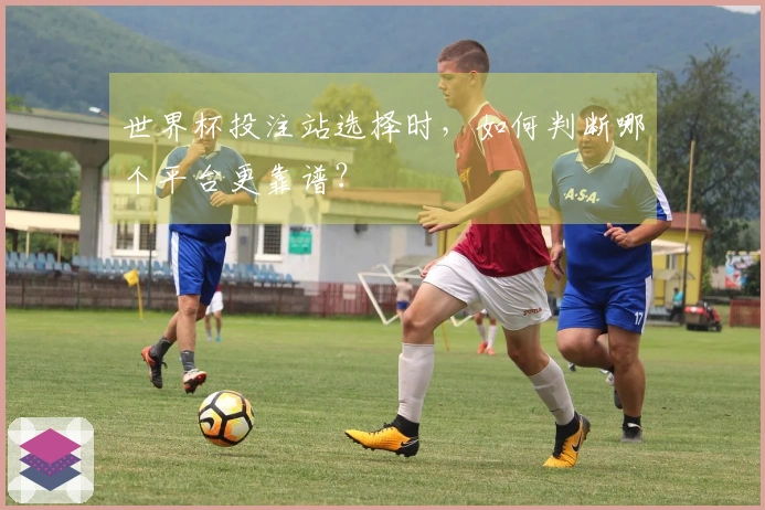 世界杯投注站选择时，如何判断哪个平台更靠谱？